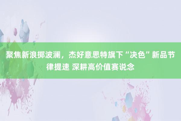 聚焦新浪掷波澜，杰好意思特旗下“决色”新品节律提速 深耕高价值赛说念
